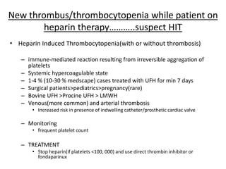 New thrombus/thrombocytopenia while patient on
heparin therapy………..suspect HIT
• Heparin Induced Thrombocytopenia(with or without thrombosis)
– immune-mediated reaction resulting from irreversible aggregation of
platelets
– Systemic hypercoagulable state
– 1-4 % (10-30 % medscape) cases treated with UFH for min 7 days
– Surgical patients>pediatrics>pregnancy(rare)
– Bovine UFH >Procine UFH > LMWH
– Venous(more common) and arterial thrombosis
• Increased risk in presence of indwelling catheter/prosthetic cardiac valve
– Monitoring
• frequent platelet count
– TREATMENT
• Stop heparin(if platelets <100, 000) and use direct thrombin inhibitor or
fondaparinux
 