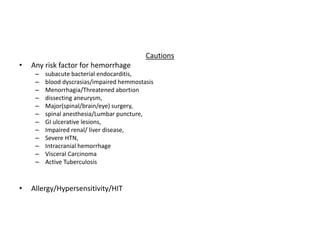 Cautions
• Any risk factor for hemorrhage
– subacute bacterial endocarditis,
– blood dyscrasias/impaired hemmostasis
– Menorrhagia/Threatened abortion
– dissecting aneurysm,
– Major(spinal/brain/eye) surgery,
– spinal anesthesia/Lumbar puncture,
– GI ulcerative lesions,
– Impaired renal/ liver disease,
– Severe HTN,
– Intracranial hemorrhage
– Visceral Carcinoma
– Active Tuberculosis
• Allergy/Hypersensitivity/HIT
 