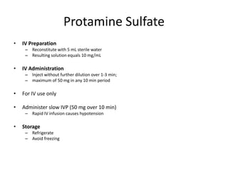 Protamine Sulfate
• IV Preparation
– Reconstitute with 5 mL sterile water
– Resulting solution equals 10 mg/mL
• IV Administration
– Inject without further dilution over 1-3 min;
– maximum of 50 mg in any 10 min period
• For IV use only
• Administer slow IVP (50 mg over 10 min)
– Rapid IV infusion causes hypotension
• Storage
– Refrigerate
– Avoid freezing
 