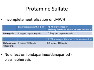 Protamine Sulfate
• Incomplete neutralization of LMWH
• No effect on fondaparinux/danapariod -
plasmapheresis
overdose given within 8 hr >8 hr of overdose or
bleeding continues after 4 hr after first dose
Enoxaparin 1 mg per mg enoxaparin 0.5 mg per mg enoxaparin
if PTT prolonged 4hr after protamine overdose
Dalteparin or
Tinzaparin
1 mg per 100 units 0.5 mg per 100 units
 