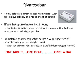 Rivaroxaban
• Highly selective direct Factor Xa inhibitor with
oral bioavailability and rapid onset of action
• Effects last approximately 8–12 hours,
– but factor Xa activity does not return to normal within 24 hours
– so once-daily dosing is possible
• Predictable pharmacokinetics across a wide spectrum of
patients (age, gender, weight, race)
– With flat dose response across an eightfold dose range (5–40 mg)
ONE TABLET…..ONE DOSE……………ONCE A DAY
 