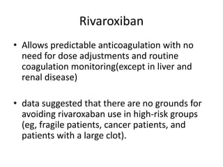 Rivaroxiban
• Allows predictable anticoagulation with no
need for dose adjustments and routine
coagulation monitoring(except in liver and
renal disease)
• data suggested that there are no grounds for
avoiding rivaroxaban use in high-risk groups
(eg, fragile patients, cancer patients, and
patients with a large clot).
 