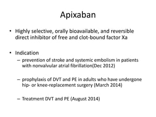 Apixaban
• Highly selective, orally bioavailable, and reversible
direct inhibitor of free and clot-bound factor Xa
• Indication
– prevention of stroke and systemic embolism in patients
with nonvalvular atrial fibrillation(Dec 2012)
– prophylaxis of DVT and PE in adults who have undergone
hip- or knee-replacement surgery (March 2014)
– Treatment DVT and PE (August 2014)
 