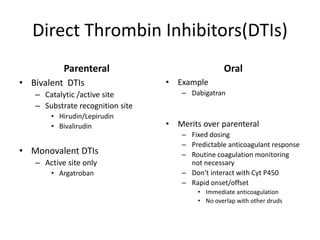 Direct Thrombin Inhibitors(DTIs)
Parenteral
• Bivalent DTIs
– Catalytic /active site
– Substrate recognition site
• Hirudin/Lepirudin
• Bivalirudin
• Monovalent DTIs
– Active site only
• Argatroban
Oral
• Example
– Dabigatran
• Merits over parenteral
– Fixed dosing
– Predictable anticoagulant response
– Routine coagulation monitoring
not necessary
– Don’t interact with Cyt P450
– Rapid onset/offset
• Immediate anticoagulation
• No overlap with other druds
 