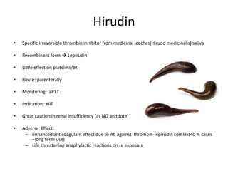 Hirudin
• Specific irreversible thrombin inhibitor from medicinal leeches(Hirudo medicinalis) saliva
• Recombinant form  Lepirudin
• Little effect on platelets/BT
• Route: parenterally
• Monitoring: aPTT
• Indication: HIT
• Great caution in renal insufficiency (as NO anitdote)
• Adverse Effect:
– enhanced anticoagulant effect due to Ab against thrombin-lepirudin comlex(40 % cases
–long term use)
– Life threatening anaphylactic reactions on re exposure
 