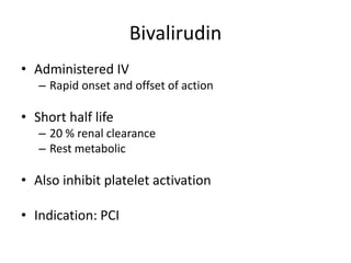 Bivalirudin
• Administered IV
– Rapid onset and offset of action
• Short half life
– 20 % renal clearance
– Rest metabolic
• Also inhibit platelet activation
• Indication: PCI
 