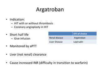 Argatroban
• Indication:
– HIT with or without thrombosis
– Coronary angioplasty in HIT
• Short half life
– Give infusion
• Monitored by aPTT
• Liver (not renal) clearance
• Cause increased INR (difficulty in transition to warfarin)
DTI of choice
Renal disease Argatroban
Liver Disease Lepirudin
 
