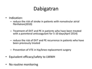 Dabigatran
• Indication:
– reduce the risk of stroke in patients with nonvalvular atrial
fibrillation(2010)
– Treatment of DVT and PE in patients who have been treated
with a parenteral anticoagulant for 5-10 days(April 2014)
– reduce the risk of DVT and PE recurrence in patients who have
been previously treated
– Prevention of VTE in hip/knee replacement surgery
• Equivalent efficacy/safety to LMWH
• No routine monitoring
 