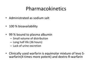 Pharmacokinetics
• Administrated as sodium salt
• 100 % bioavailability
• 99 % bound to plasma albumin
– Small volume of distribution
– Long half life (36 hours)
– Lack of urine excretion
• Clinically used warfarin is equimolar mixture of levo S-
warfarin(4 times more potent) and dextro R-warfarin
 