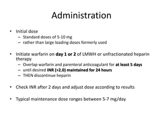 Administration
• Initial dose
– Standard doses of 5-10 mg
– rather than large loading doses formerly used
• Initiate warfarin on day 1 or 2 of LMWH or unfractionated heparin
therapy
– Overlap warfarin and parenteral anticoagulant for at least 5 days
– until desired INR (>2.0) maintained for 24 hours
– THEN discontinue heparin
• Check INR after 2 days and adjust dose according to results
• Typical maintenance dose ranges between 5-7 mg/day
 
