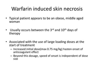 Warfarin induced skin necrosis
• Typical patient appears to be an obese, middle aged
woman
• Usually occurs between the 3rd and 10th days of
therapy
• Associated with the use of large loading doses at the
start of treatment
– Increased initial dose(max 0.75 mg/kg) hasten onset of
anticoagulant effect
– Beyond this dosage, speed of onset is independent of dose
size
 