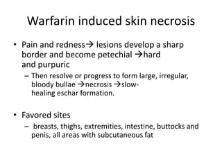 Warfarin induced skin necrosis
• Pain and redness lesions develop a sharp
border and become petechial hard
and purpuric
– Then resolve or progress to form large, irregular,
bloody bullae necrosis slow-
healing eschar formation.
• Favored sites
– breasts, thighs, extremities, intestine, buttocks and
penis, all areas with subcutaneous fat
 