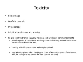 Toxicity
• Hemorrhage
• Warfarin necrosis
• Osteoporosis
• Calcification of valves and arteries
• Purple toe Syndrome (usually within 3 to 8 weeks of commencement)
– small deposits of cholesterol breaking loose and causing embolisms in blood
vessels in the skin of the feet,
– causing a bluish purple color and may be painful.
– typically thought to affect the big toe, but it affects other parts of the feet as
well, including the bottom of the foot (plantar surface)
 