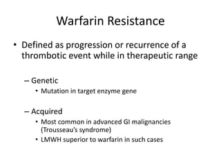 Warfarin Resistance
• Defined as progression or recurrence of a
thrombotic event while in therapeutic range
– Genetic
• Mutation in target enzyme gene
– Acquired
• Most common in advanced GI malignancies
(Trousseau’s syndrome)
• LMWH superior to warfarin in such cases
 