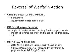 Reversal of Warfarin Action
• Omit 1-2 doses, or hold warfarin;
– monitor INR
– adjust warfarin dose accordingly
• INR is in therapeutic range,
– simple discontinuation of the drug for five days is usually
enough to reverse the effect and cause INR to drop below
1.5.
• INR 4.5-10, no bleeding:
– 2012 ACCP guidelines suggest against routine use;
– 2008 ACCP guidelines suggest considering vitamin K1
(phytonadione) 1-2.5 mg PO once
 