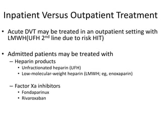 Inpatient Versus Outpatient Treatment
• Acute DVT may be treated in an outpatient setting with
LMWH(UFH 2nd line due to risk HIT)
• Admitted patients may be treated with
– Heparin products
• Unfractionated heparin (UFH)
• Low-molecular-weight heparin (LMWH; eg, enoxaparin)
– Factor Xa inhibitors
• Fondaparinux
• Rivaroxaban
 