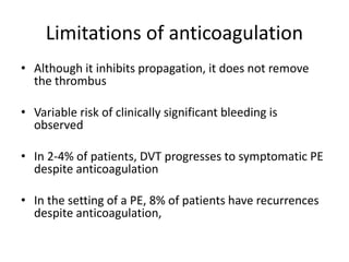 Limitations of anticoagulation
• Although it inhibits propagation, it does not remove
the thrombus
• Variable risk of clinically significant bleeding is
observed
• In 2-4% of patients, DVT progresses to symptomatic PE
despite anticoagulation
• In the setting of a PE, 8% of patients have recurrences
despite anticoagulation,
 