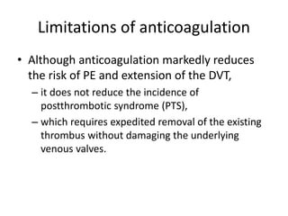 Limitations of anticoagulation
• Although anticoagulation markedly reduces
the risk of PE and extension of the DVT,
– it does not reduce the incidence of
postthrombotic syndrome (PTS),
– which requires expedited removal of the existing
thrombus without damaging the underlying
venous valves.
 
