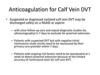 Anticoagulation for Calf Vein DVT
• Suspected or diagnosed isolated calf vein DVT may be
discharged safely on a NSAID or aspirin
– with close follow-up care and repeat diagnostic studies (ie,
ultrasonography) in 7 days to evaluate for proximal extension.
– Patients with suspected DVT but with negative initial
noninvasive study results need to be reassessed by their
primary care provider within 7 days.
– Patients with ongoing risk factors need to be reevaluated at 1
week to detect proximal extension because of the limited
accuracy of noninvasive tests for calf vein DVT.
 