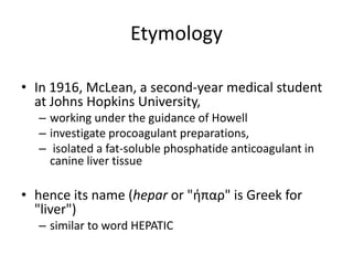 Etymology
• In 1916, McLean, a second-year medical student
at Johns Hopkins University,
– working under the guidance of Howell
– investigate procoagulant preparations,
– isolated a fat-soluble phosphatide anticoagulant in
canine liver tissue
• hence its name (hepar or "ήπαρ" is Greek for
"liver")
– similar to word HEPATIC
 