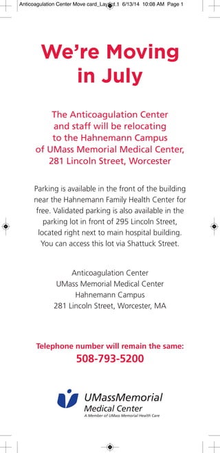 The Anticoagulation Center
and staff will be relocating
to the Hahnemann Campus
of UMass Memorial Medical Center,
281 Lincoln Street, Worcester
Parking is available in the front of the building
near the Hahnemann Family Health Center for
free. Validated parking is also available in the
parking lot in front of 295 Lincoln Street,
located right next to main hospital building.
You can access this lot via Shattuck Street.
Anticoagulation Center
UMass Memorial Medical Center
Hahnemann Campus
281 Lincoln Street, Worcester, MA
Telephone number will remain the same:
508-793-5200
We’re Moving
in July
UMassMemorial
Medical Center
A Member of UMass Memorial Health Care
Anticoagulation Center Move card_Layout 1 6/13/14 10:08 AM Page 1
 