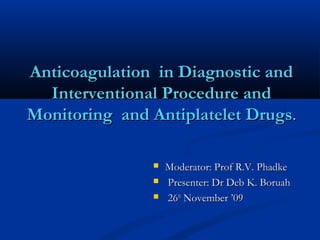 Anticoagulation in Diagnostic andAnticoagulation in Diagnostic and
Interventional Procedure andInterventional Procedure and
Monitoring and Antiplatelet DrugsMonitoring and Antiplatelet Drugs..
 Moderator: Prof R.V. PhadkeModerator: Prof R.V. Phadke
 Presenter: Dr Deb K. BoruahPresenter: Dr Deb K. Boruah
 2626thth
November ’09November ’09
 