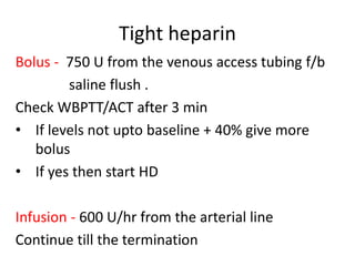 Tight heparin
Bolus - 750 U from the venous access tubing f/b
saline flush .
Check WBPTT/ACT after 3 min
• If levels not upto baseline + 40% give more
bolus
• If yes then start HD
Infusion - 600 U/hr from the arterial line
Continue till the termination
 