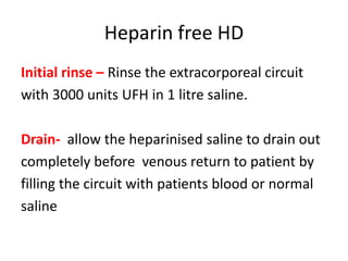 Heparin free HD
Initial rinse – Rinse the extracorporeal circuit
with 3000 units UFH in 1 litre saline.
Drain- allow the heparinised saline to drain out
completely before venous return to patient by
filling the circuit with patients blood or normal
saline
 