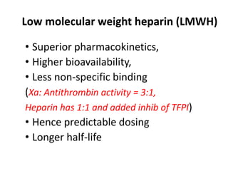 Low molecular weight heparin (LMWH)
• Superior pharmacokinetics,
• Higher bioavailability,
• Less non-specific binding
(Xa: Antithrombin activity = 3:1,
Heparin has 1:1 and added inhib of TFPI)
• Hence predictable dosing
• Longer half-life
 