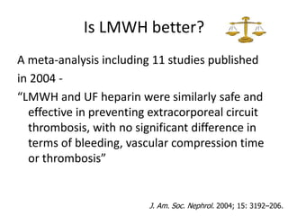 Is LMWH better?
A meta-analysis including 11 studies published
in 2004 -
“LMWH and UF heparin were similarly safe and
effective in preventing extracorporeal circuit
thrombosis, with no significant difference in
terms of bleeding, vascular compression time
or thrombosis”
J. Am. Soc. Nephrol. 2004; 15: 3192–206.
 