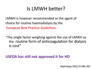 Is LMWH better?
LMWH is however recommended as the agent of
choice for routine haemodialysis by the
European Best Practice Guidelines
“The single factor weighing against the use of LMWH as
the routine form of anticoagulation for dialysis
is cost”
USFDA has still not approved it for HD
Nephrology 2010;15:386–392
 