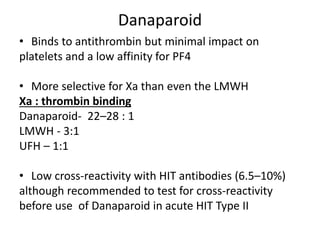 Danaparoid
• Binds to antithrombin but minimal impact on
platelets and a low affinity for PF4
• More selective for Xa than even the LMWH
Xa : thrombin binding
Danaparoid- 22–28 : 1
LMWH - 3:1
UFH – 1:1
• Low cross-reactivity with HIT antibodies (6.5–10%)
although recommended to test for cross-reactivity
before use of Danaparoid in acute HIT Type II
 