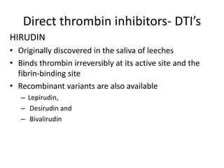 Direct thrombin inhibitors- DTI’s
HIRUDIN
• Originally discovered in the saliva of leeches
• Binds thrombin irreversibly at its active site and the
fibrin-binding site
• Recombinant variants are also available
– Lepirudin,
– Desirudin and
– Bivalirudin
 