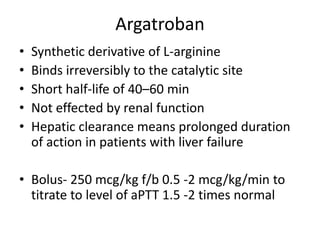 Argatroban
• Synthetic derivative of L-arginine
• Binds irreversibly to the catalytic site
• Short half-life of 40–60 min
• Not effected by renal function
• Hepatic clearance means prolonged duration
of action in patients with liver failure
• Bolus- 250 mcg/kg f/b 0.5 -2 mcg/kg/min to
titrate to level of aPTT 1.5 -2 times normal
 