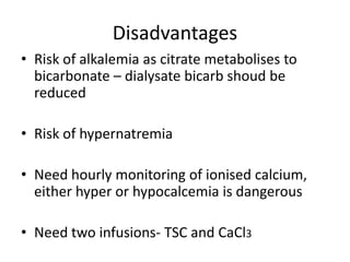 Disadvantages
• Risk of alkalemia as citrate metabolises to
bicarbonate – dialysate bicarb shoud be
reduced
• Risk of hypernatremia
• Need hourly monitoring of ionised calcium,
either hyper or hypocalcemia is dangerous
• Need two infusions- TSC and CaCl3
 