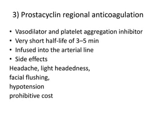 3) Prostacyclin regional anticoagulation
• Vasodilator and platelet aggregation inhibitor
• Very short half-life of 3–5 min
• Infused into the arterial line
• Side effects
Headache, light headedness,
facial flushing,
hypotension
prohibitive cost
 
