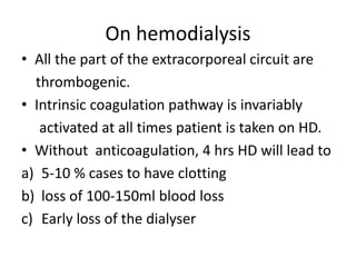 On hemodialysis
• All the part of the extracorporeal circuit are
thrombogenic.
• Intrinsic coagulation pathway is invariably
activated at all times patient is taken on HD.
• Without anticoagulation, 4 hrs HD will lead to
a) 5-10 % cases to have clotting
b) loss of 100-150ml blood loss
c) Early loss of the dialyser
 