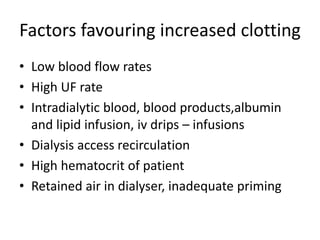 Factors favouring increased clotting
• Low blood flow rates
• High UF rate
• Intradialytic blood, blood products,albumin
and lipid infusion, iv drips – infusions
• Dialysis access recirculation
• High hematocrit of patient
• Retained air in dialyser, inadequate priming
 