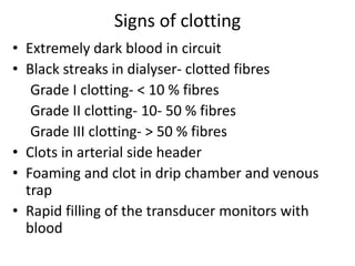 Signs of clotting
• Extremely dark blood in circuit
• Black streaks in dialyser- clotted fibres
Grade I clotting- < 10 % fibres
Grade II clotting- 10- 50 % fibres
Grade III clotting- > 50 % fibres
• Clots in arterial side header
• Foaming and clot in drip chamber and venous
trap
• Rapid filling of the transducer monitors with
blood
 