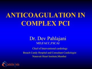 Dr. Dev PahlajaniDr. Dev Pahlajani
MD,FACC,FSCAIMD,FACC,FSCAI
ANTICOAGULATION IN
COMPLEX PCI
Chief of Interventional cardiology
Breach Candy Hospital and Consultant Cardiologist
Nanavati Heart Institute,Mumbai
 