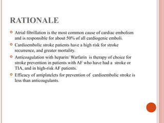 RATIONALE
   Atrial fibrillation is the most common cause of cardiac embolism
    and is responsible for about 50% of all cardiogenic emboli.
   Cardioembolic stroke patients have a high risk for stroke
    recurrence, and greater mortality.
   Anticoagulation with heparin/ Warfarin is therapy of choice for
    stroke prevention in patients with AF who have had a stroke or
    TIA, and in high-risk AF patients.
   Efficacy of antiplatelets for prevention of cardioembolic stroke is
    less than anticoagulants.
 