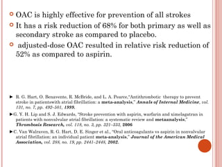  OAC is highly effective for prevention of all strokes
 It has a risk reduction of 68% for both primary as well as
  secondary stroke as compared to placebo.
 adjusted-dose OAC resulted in relative risk reduction of
  52% as compared to aspirin.




► R. G. Hart, O. Benavente, R. McBride, and L. A. Pearce,“Antithrombotic therapy to prevent
  stroke in patientswith atrial fibrillation: a meta-analysis,” Annals of Internal Medicine, vol.
  131, no. 7, pp. 492–501, 1999.
►G. Y. H. Lip and S. J. Edwards, “Stroke prevention with aspirin, warfarin and ximelagatran in
  patients with nonvalvular atrial fibrillation: a systematic review and metaanalysis,”
  Thrombosis Research, vol. 118, no. 3, pp. 321–333, 2006
►C. Van Walraven, R. G. Hart, D. E. Singer et al., “Oral anticoagulants vs aspirin in nonvalvular
  atrial fibrillation: an individual patient meta-analysis,” Journal of the American Medical
  Association, vol. 288, no. 19, pp. 2441–2448, 2002.
 