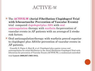 ACTIVE-W

   The ACTIVE-W (Atrial Fibrillation Clopidogrel Trial
    with Irbesartan for Prevention of Vascular Events)
    trial compared clopidogrel plus ASA with oral
    anticoagulation therapy with warfarin for prevention of
    vascular events in AF patients with an average  of 2 stroke
    risk factors.
   Oral anticoagulation therapy with warfarin proved superior
    to clopidogrel plus ASA for prevention of vascular events in
    AF patients.
      Connolly S, Pogue J, Hart R, et al. Clopidogrel plus aspirin versus oral
    anticoagulation for atrial fibrillation in the Atrial fibrillation Clopidogrel Trial with
    Irbesartan for prevention of Vascular Events (ACTIVE W): a randomised controlled
    trial Lancet 2006;367:1903-1912.
 