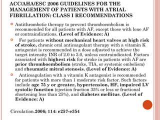 ACC/AHA/ESC 2006 GUIDELINES FOR THE
MANAGEMENT OF PATIENTS WITH ATRIAL
FIBRILLATION: CLASS I RECOMMENDATIONS
   Antithrombotic therapy to prevent thromboembolism is
    recommended for all patients with AF, except those with lone AF
    or contraindications. (Level of Evidence: A)
      For patients without mechanical heart valves at high risk
    of stroke, chronic oral anticoagulant therapy with a vitamin K
    antagonist is recommended in a dose adjusted to achieve the
    target intensity INR of 2.0 to 3.0, unless contraindicated. Factors
    associated with highest risk for stroke in patients with AF are
    prior thromboembolism (stroke, TIA, or systemic embolism)
    and rheumatic mitral stenosis. (Level of Evidence: A)
      Anticoagulation with a vitamin K antagonist is recommended
    for patients with more than 1 moderate risk factor. Such factors
    include age 75 y or greater, hypertension, HF, impaired LV
    systolic function (ejection fraction 35% or less or fractional
    shortening less than 25%), and diabetes mellitus. (Level of
    Evidence: A)

Circulation.2006; 114: e257-e354
 