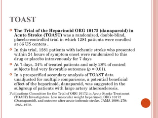 TOAST
   The Trial of the Heparinoid ORG 10172 (danaparoid) in
    Acute Stroke (TOAST) was a randomized, double-blind,
    placebo-controlled trial in which 1281 patients were enrolled
    at 36 US centers . 
   In this trial, 1281 patients with ischemic stroke who presented
    within 24 hours of symptom onset were randomized to this
    drug or placebo intravenously for 7 days
   At 7 days, 34% of treated patients and only 28% of control
    subjects had very favorable outcomes (p = 0.01).
   In a prespecified secondary analysis of TOAST data
    unadjusted for multiple comparisons, a potential beneficial
    effect of the heparinoid, danaparoid, was suggested in the
    subgroup of patients with large artery atherosclerosis.
Publications Committee for the Trial of ORG 10172 in Acute Stroke Treatment
  (TOAST) Investigators. Low molecular weight heparinoid, ORG 10172
  (Dsanaparoid), and outcome after acute ischemic stroke. JAMA 1998; 279:
  1265–1272. 
 