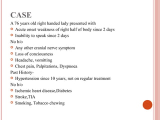CASE
A 76 years old right handed lady presented with
 Acute onset weakness of right half of body since 2 days
 Inability to speak since 2 days

No h/o
 Any other cranial nerve symptom
 Loss of conciousness
 Headache, vomitting
 Chest pain, Palpitations, Dyspnoea

Past History-
 Hypertension since 10 years, not on regular treatment

No h/o
 Ischemic heart disease,Diabetes
 Stroke,TIA
 Smoking, Tobacco chewing
 