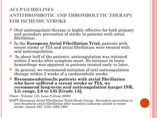 ACCP GUIDELINES
ANTITHROMBOTIC AND THROMBOLYTIC THERAPY
FOR ISCHEMIC STROKE
   Oral anticoagulant therapy is highly effective for both primary
    and secondary prevention of stroke in patients with atrial
    fibrillation .
   In the European Atrial Fibrillation Trial, patients with
    recent stroke or TIA and atrial fibrillation were treated with
    oral anticoagulation.
    In about half of the patients, anticoagulation was initiated
    within 2 weeks after symptom onset. No increase in brain
    hemorrhage was apparent in patients treated early vs later.
    In general, we recommend initiation of oral anticoagulation
    therapy within 2 weeks of a cardioembolic stroke.
   Recommendation:In patients with atrial fibrillation
    who have suffered a recent stroke or TIA, we
    recommend long-term oral anticoagulation (target INR,
    2.5; range, 2.0 to 3.0) [Grade 1A].
Chest - Volume 133, Issue 6 (June 2008)
EAFT (European Atrial Fibrillation Trial) Study Group : Secondary prevention in
  non-rheumatic atrial fibrillation after transient ischaemic attack or minor
  stroke. Lancet 342. 1255-1262.1993
 