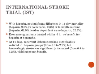 INTERNATIONAL STROKE
TRIAL (IST)

   With heparin, no significant difference in 14-day mortality
    (heparin, 9.0% vs no heparin, 9.3%) or 6-month outcome
    (heparin, 62.9% dead or dependent vs no heparin, 62.9%).
   Even among patients treated within 6 h, no benefit for
    heparin at 6 months.
   At 14 days, recurrent ischemic strokes significantly
    reduced in heparin groups (from 3.8 to 2.9%) but
    hemorrhagic stroke was significantly increased (from 0.4 to
    1.2%), yielding no net benefit.
 