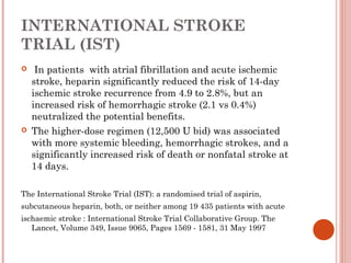 INTERNATIONAL STROKE
TRIAL (IST)
    In patients with atrial fibrillation and acute ischemic
    stroke, heparin significantly reduced the risk of 14-day
    ischemic stroke recurrence from 4.9 to 2.8%, but an
    increased risk of hemorrhagic stroke (2.1 vs 0.4%)
    neutralized the potential benefits.
   The higher-dose regimen (12,500 U bid) was associated
    with more systemic bleeding, hemorrhagic strokes, and a
    significantly increased risk of death or nonfatal stroke at
    14 days.

The International Stroke Trial (IST): a randomised trial of aspirin,
subcutaneous heparin, both, or neither among 19 435 patients with acute
ischaemic stroke : International Stroke Trial Collaborative Group. The
   Lancet, Volume 349, Issue 9065, Pages 1569 - 1581, 31 May 1997
 