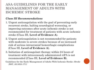 ASA GUIDELINES FOR THE EARLY
MANAGEMENT OF ADULTS WITH
ISCHEMIC STROKE
Class III Recommendations
1. Urgent anticoagulation with the goal of preventing early
   recurrent stroke, halting neurological worsening, or
   improving outcomes after acute ischemic stroke is not
   recommended for treatment of patients with acute ischemic
   stroke (Class III, Level of Evidence A).
2. Urgent anticoagulation is not recommended for patients
   with moderate to severe strokes because of an increased
   risk of serious intracranial hemorrhagic complications
   (Class III, Level of Evidence A).
3. Initiation of anticoagulant therapy within 24 hours of
   treatment with intravenously administered rtPA is not
   recommended (Class III, Level of Evidence B).
Guidelines for the Early Management of Adults With Ischemic Stroke :Stroke
  2007, 38:1655-1711
 